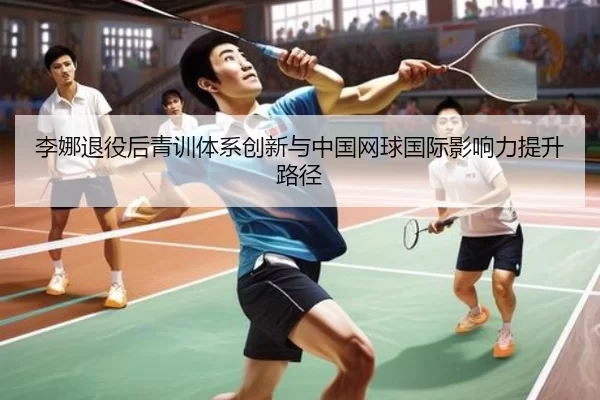 李娜退役后青训体系创新与中国网球国际影响力提升路径