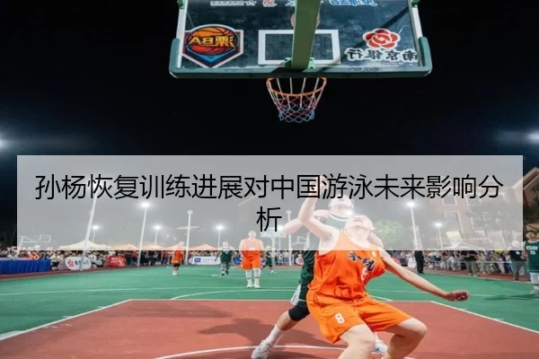 孙杨恢复训练进展对中国游泳未来影响分析
