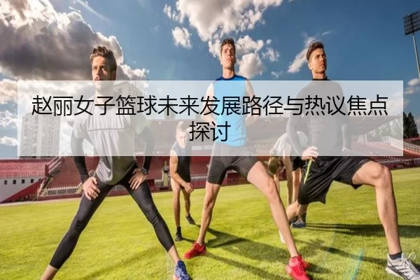 赵丽女子篮球未来发展路径与热议焦点探讨
