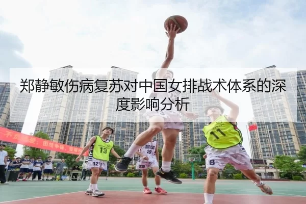 郑静敏伤病复苏对中国女排战术体系的深度影响分析