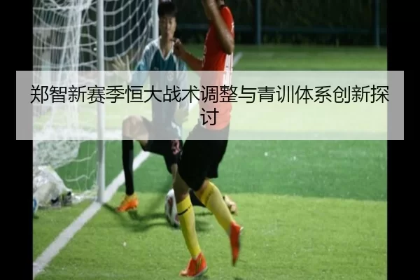 郑智新赛季恒大战术调整与青训体系创新探讨